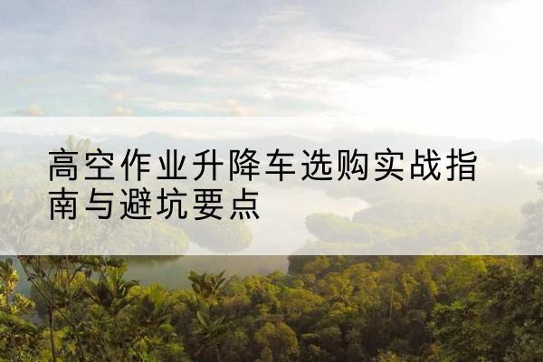 甘德升降车怎么选-高空作业升降车选购实战指南与避坑要点