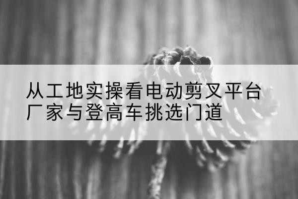 甘德电动剪叉升降平台厂家-从工地实操看电动剪叉平台厂家与登高车挑选门道