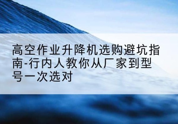 甘德升降平台厂家-高空作业升降机选购避坑指南-行内人教你从厂家到型号一次选对