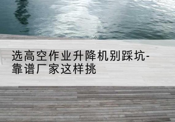 甘德剪叉式升降机厂家-选高空作业升降机别踩坑-靠谱厂家这样挑