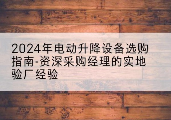 甘德电动剪叉升降平台厂家-2024年电动升降设备选购指南-资深采购经理的实地验厂经验
