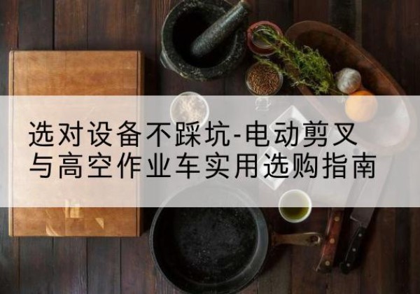 甘德电动剪叉升降平台怎么选-选对设备不踩坑-电动剪叉与高空作业车实用选购指南