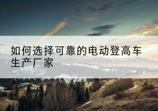 甘德电动登高车厂家-如何选择可靠的电动登高车生产厂家