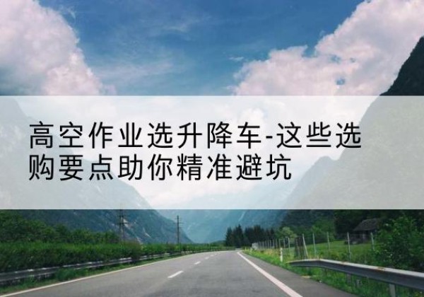 甘德升降车厂家-高空作业选升降车-这些选购要点助你*避坑