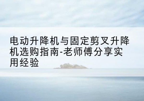 甘德电动升降机怎么选-电动升降机与固定剪叉升降机选购指南-老师傅分享实用经验