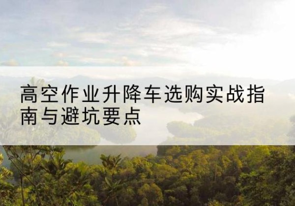 甘德升降车怎么选-高空作业升降车选购实战指南与避坑要点