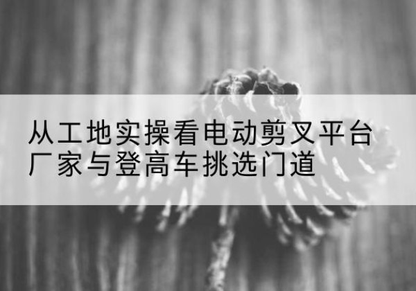 甘德电动剪叉升降平台厂家-从工地实操看电动剪叉平台厂家与登高车挑选门道