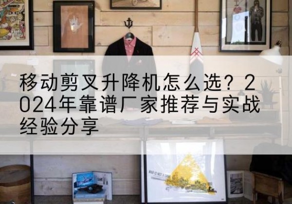 甘德升降平台厂家推荐-移动剪叉升降机怎么选？2024年靠谱厂家推荐与实战经验分享